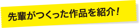 先輩がつくった作品を紹介！