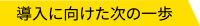 導⼊に向けた次の⼀歩